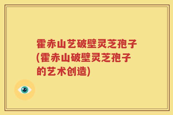 霍赤山艺破壁灵芝孢子(霍赤山破壁灵芝孢子的艺术创造)
