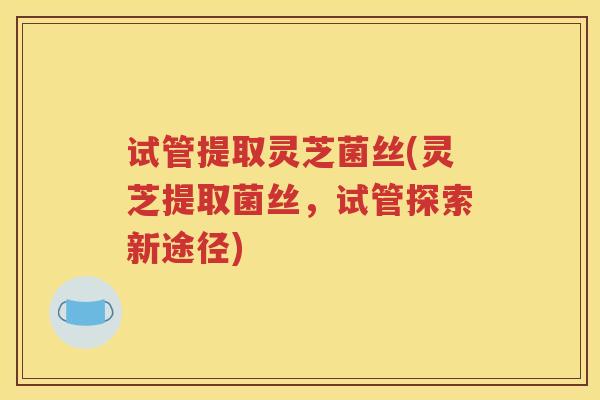 试管提取灵芝菌丝(灵芝提取菌丝，试管探索新途径)