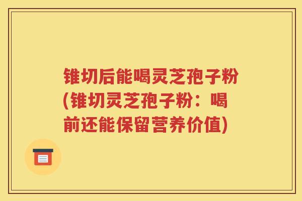 锥切后能喝灵芝孢子粉(锥切灵芝孢子粉：喝前还能保留营养价值)