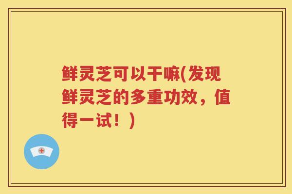 鲜灵芝可以干嘛(发现鲜灵芝的多重功效，值得一试！)