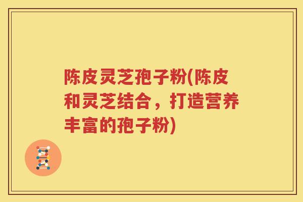 陈皮灵芝孢子粉(陈皮和灵芝结合，打造营养丰富的孢子粉)