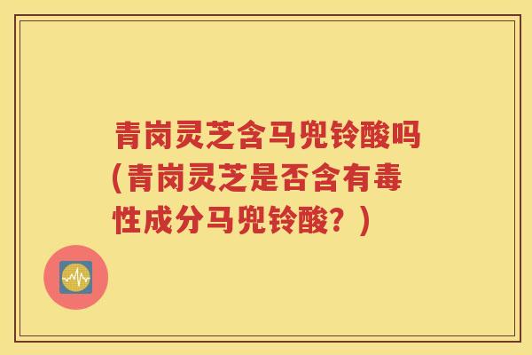 青岗灵芝含马兜铃酸吗(青岗灵芝是否含有毒性成分马兜铃酸？)