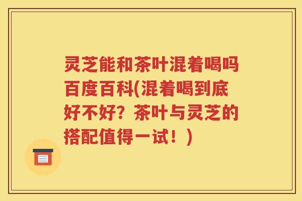 灵芝能和茶叶混着喝吗百度百科(混着喝到底好不好？茶叶与灵芝的搭配值得一试！)