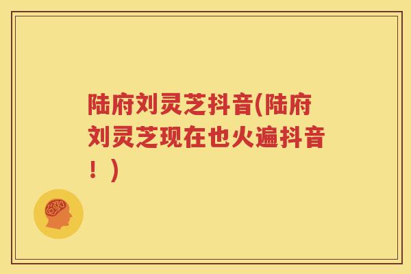 陆府刘灵芝抖音(陆府刘灵芝现在也火遍抖音！)