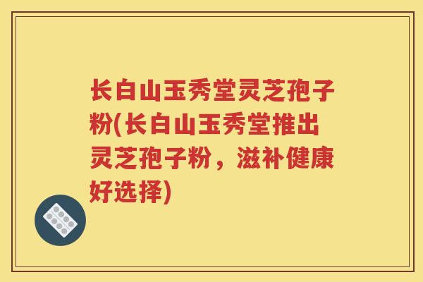 长白山玉秀堂灵芝孢子粉(长白山玉秀堂推出灵芝孢子粉，滋补健康好选择)