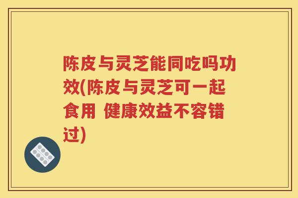 陈皮与灵芝能同吃吗功效(陈皮与灵芝可一起食用 健康效益不容错过)
