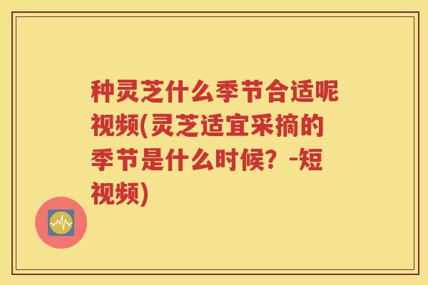 种灵芝什么季节合适呢视频(灵芝适宜采摘的季节是什么时候？-短视频)