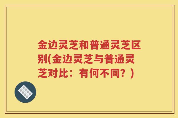 金边灵芝和普通灵芝区别(金边灵芝与普通灵芝对比：有何不同？)