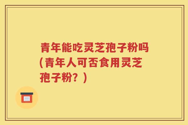 青年能吃灵芝孢子粉吗(青年人可否食用灵芝孢子粉？)