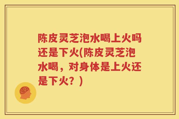 陈皮灵芝泡水喝上火吗还是下火(陈皮灵芝泡水喝，对身体是上火还是下火？)