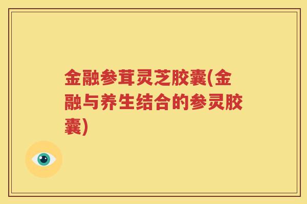 金融参茸灵芝胶囊(金融与养生结合的参灵胶囊)