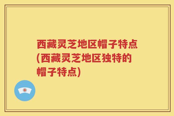 西藏灵芝地区帽子特点(西藏灵芝地区独特的帽子特点)