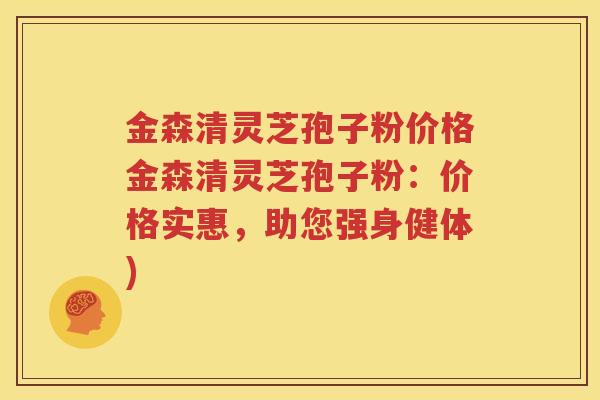金森清灵芝孢子粉价格金森清灵芝孢子粉：价格实惠，助您强身健体)