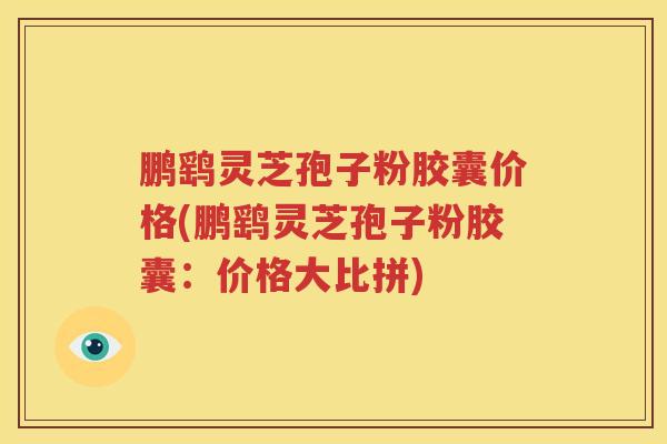 鹏鹞灵芝孢子粉胶囊价格(鹏鹞灵芝孢子粉胶囊：价格大比拼)