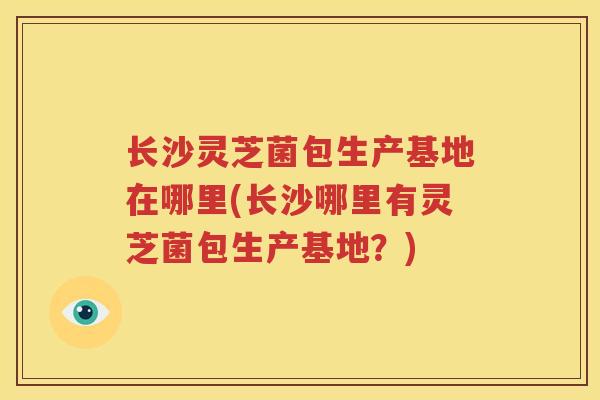 长沙灵芝菌包生产基地在哪里(长沙哪里有灵芝菌包生产基地？)