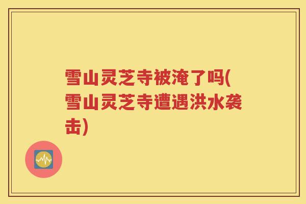 雪山灵芝寺被淹了吗(雪山灵芝寺遭遇洪水袭击)