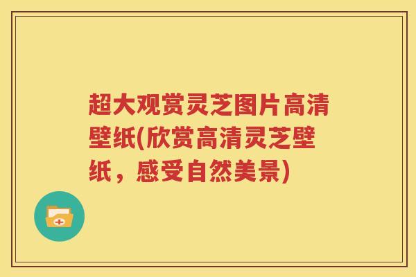超大观赏灵芝图片高清壁纸(欣赏高清灵芝壁纸，感受自然美景)