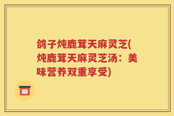 鸽子炖鹿茸天麻灵芝(炖鹿茸天麻灵芝汤：美味营养双重享受)
