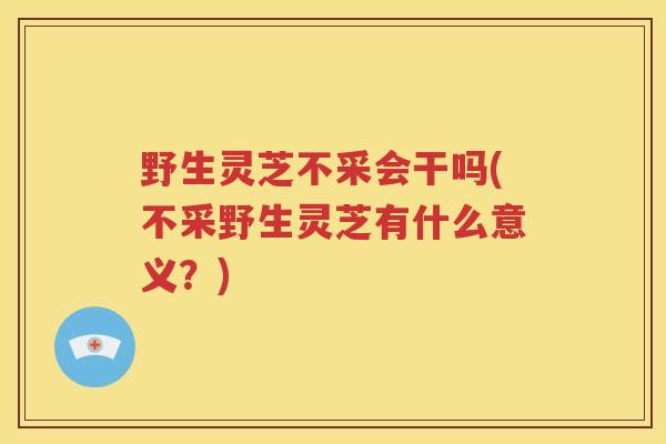 野生灵芝不采会干吗(不采野生灵芝有什么意义？)