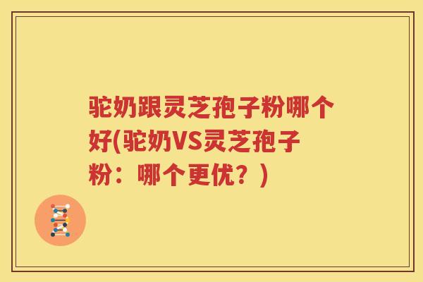 驼奶跟灵芝孢子粉哪个好(驼奶VS灵芝孢子粉：哪个更优？)