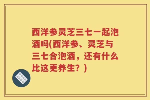 西洋参灵芝三七一起泡酒吗(西洋参、灵芝与三七合泡酒，还有什么比这更养生？)