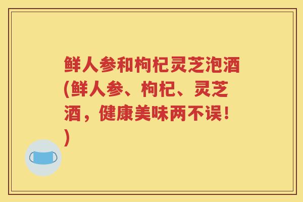 鲜人参和枸杞灵芝泡酒(鲜人参、枸杞、灵芝酒，健康美味两不误！)