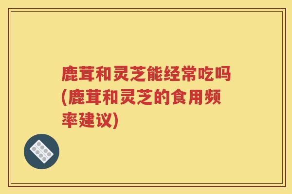 鹿茸和灵芝能经常吃吗(鹿茸和灵芝的食用频率建议)