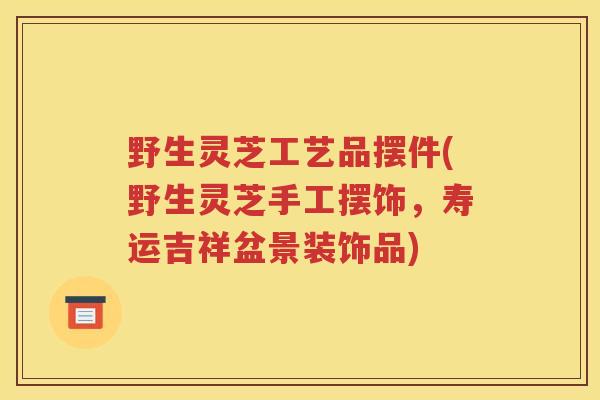 野生灵芝工艺品摆件(野生灵芝手工摆饰，寿运吉祥盆景装饰品)