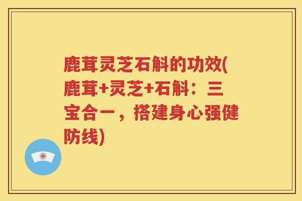 鹿茸灵芝石斛的功效(鹿茸+灵芝+石斛：三宝合一，搭建身心强健防线)