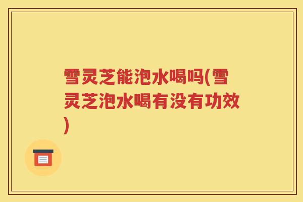 雪灵芝能泡水喝吗(雪灵芝泡水喝有没有功效)