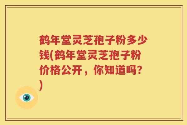 鹤年堂灵芝孢子粉多少钱(鹤年堂灵芝孢子粉价格公开，你知道吗？)