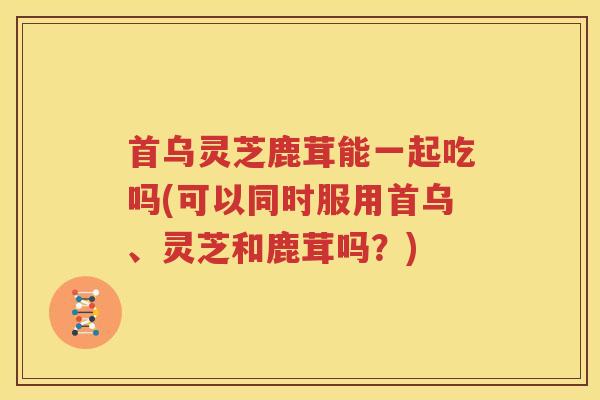 首乌灵芝鹿茸能一起吃吗(可以同时服用首乌、灵芝和鹿茸吗？)