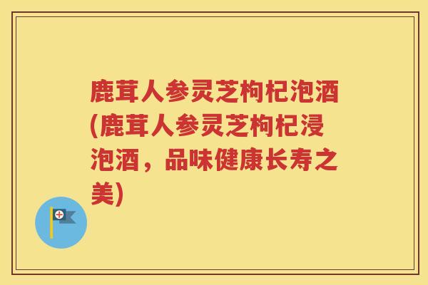 鹿茸人参灵芝枸杞泡酒(鹿茸人参灵芝枸杞浸泡酒，品味健康长寿之美)