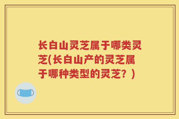 长白山灵芝属于哪类灵芝(长白山产的灵芝属于哪种类型的灵芝？)