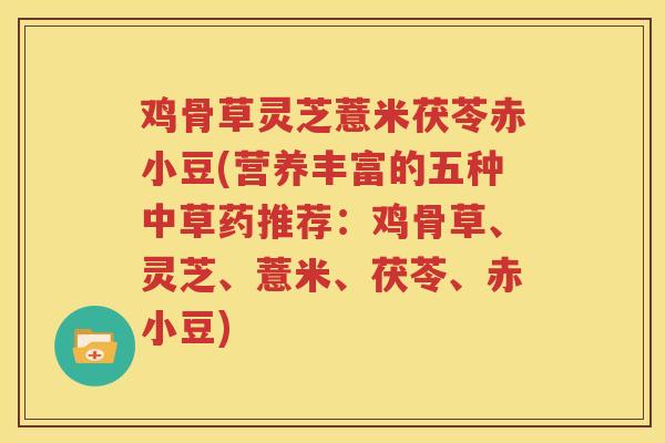 鸡骨草灵芝薏米茯苓赤小豆(营养丰富的五种中草药推荐：鸡骨草、灵芝、薏米、茯苓、赤小豆)