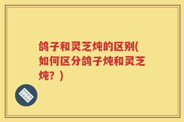 鸽子和灵芝炖的区别(如何区分鸽子炖和灵芝炖？)