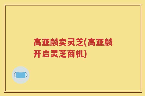 高亚麟卖灵芝(高亚麟开启灵芝商机)