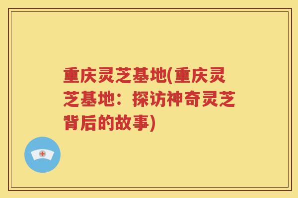 重庆灵芝基地(重庆灵芝基地：探访神奇灵芝背后的故事)
