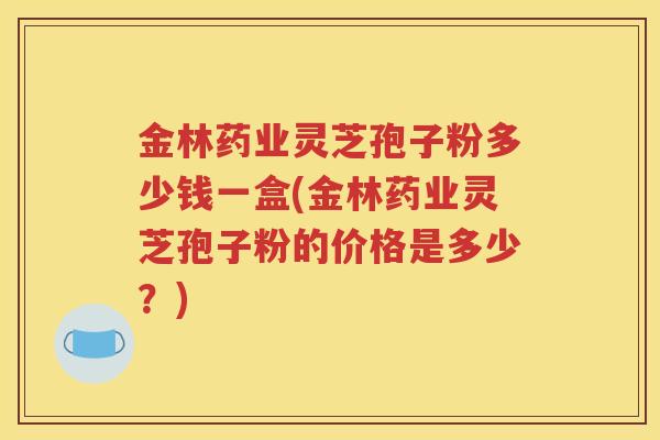 金林药业灵芝孢子粉多少钱一盒(金林药业灵芝孢子粉的价格是多少？)