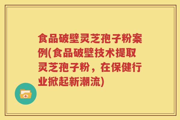食品破壁灵芝孢子粉案例(食品破壁技术提取灵芝孢子粉，在保健行业掀起新潮流)