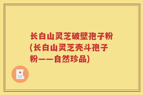 长白山灵芝破壁孢子粉(长白山灵芝壳斗孢子粉——自然珍品)