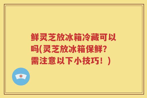 鲜灵芝放冰箱冷藏可以吗(灵芝放冰箱保鲜？需注意以下小技巧！)