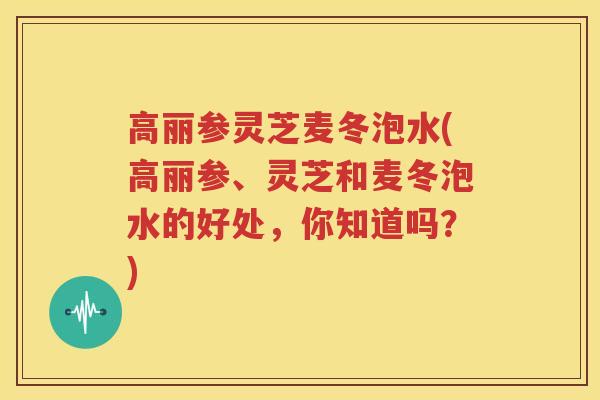 高丽参灵芝麦冬泡水(高丽参、灵芝和麦冬泡水的好处，你知道吗？)