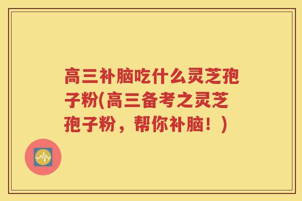 高三补脑吃什么灵芝孢子粉(高三备考之灵芝孢子粉，帮你补脑！)