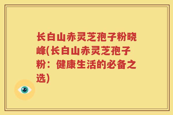 长白山赤灵芝孢子粉晓峰(长白山赤灵芝孢子粉：健康生活的必备之选)
