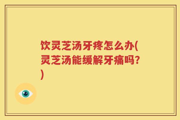 饮灵芝汤牙疼怎么办(灵芝汤能缓解牙痛吗？)