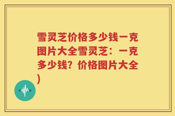 雪灵芝价格多少钱一克图片大全雪灵芝：一克多少钱？价格图片大全)