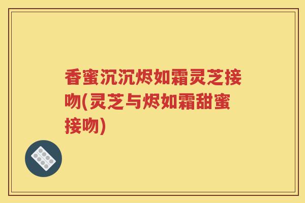 香蜜沉沉烬如霜灵芝接吻(灵芝与烬如霜甜蜜接吻)