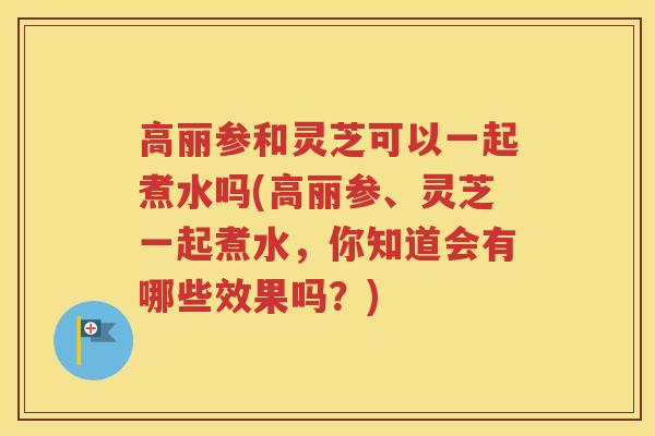 高丽参和灵芝可以一起煮水吗(高丽参、灵芝一起煮水，你知道会有哪些效果吗？)