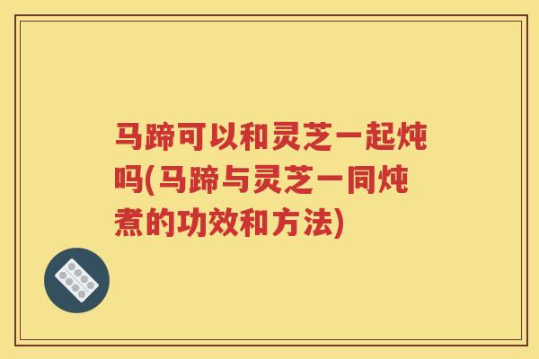 马蹄可以和灵芝一起炖吗(马蹄与灵芝一同炖煮的功效和方法)